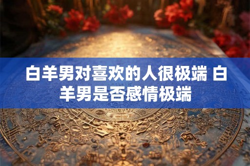 白羊男对喜欢的人很极端 白羊男是否感情极端