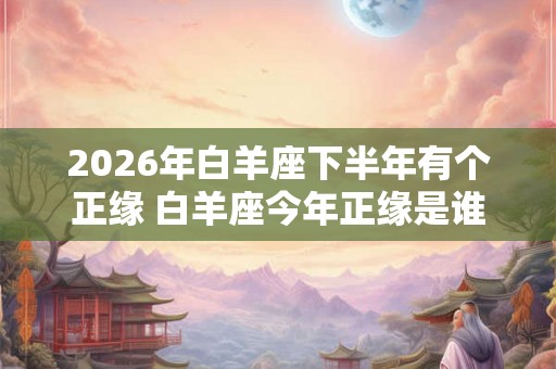2026年白羊座下半年有个正缘 白羊座今年正缘是谁