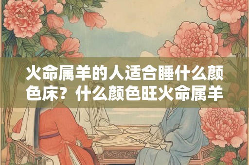 火命属羊的人适合睡什么颜色床?什么颜色旺火命属羊人? 火命属羊的人适合睡什么颜色床?什么颜色旺火命属羊人?
