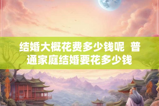结婚大概花费多少钱呢  普通家庭结婚要花多少钱