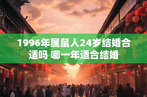 1996年属鼠人24岁结婚合适吗 哪一年适合结婚 1996年属鼠人24岁结婚合适吗 哪一年适合结婚