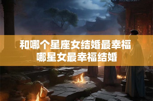 和哪个星座女结婚最幸福 哪星女最幸福结婚 和哪个星座女结婚最幸福 哪星女最幸福结婚