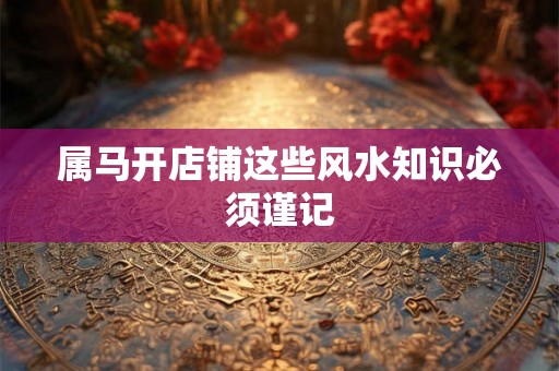 属马开店铺这些风水知识必须谨记 属马开店铺这些风水知识必须谨记