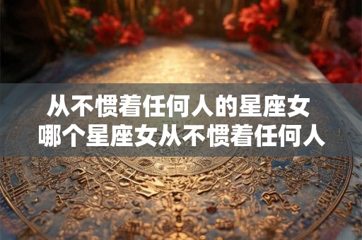 从不惯着任何人的星座女 哪个星座女从不惯着任何人