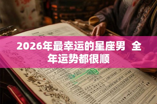 2026年最幸运的星座男  全年运势都很顺