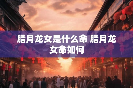 腊月龙女是什么命 腊月龙女命如何