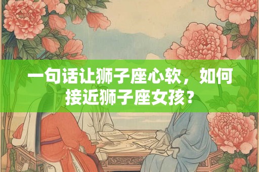 一句话让狮子座心软，如何接近狮子座女孩？