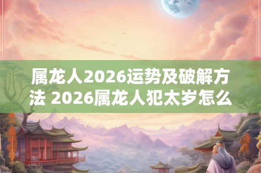 属龙人2026运势及破解方法 2026属龙人犯太岁怎么办 属龙人2026运势及破解方法 2026属龙人犯太岁怎么办
