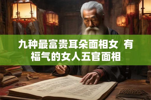 九种最富贵耳朵面相女 有福气的女人五官面相 九种最富贵耳朵面相女 有福气的女人五官面相