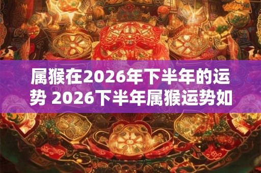 属猴在2026年下半年的运势 2026下半年属猴运势如何