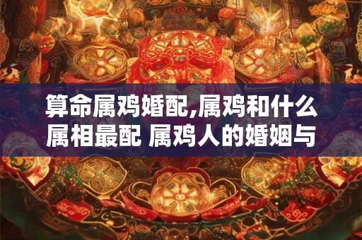 算命属鸡婚配,属鸡和什么属相最配 属鸡人的婚姻与命运 算命属鸡婚配,属鸡和什么属相最配 属鸡人的婚姻与命运