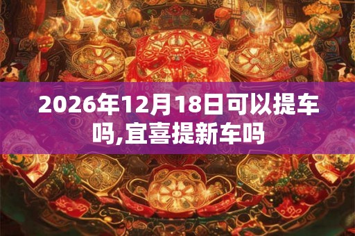 2026年12月18日可以提车吗,宜喜提新车吗
