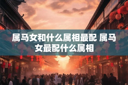 属马女和什么属相最配 属马女最配什么属相