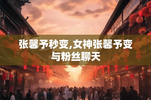 张馨予秒变,女神张馨予变与粉丝聊天 张馨予秒变,女神张馨予变与粉丝聊天
