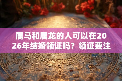 属马和属龙的人可以在2026年结婚领证吗？领证要注意什么？