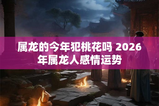 属龙的今年犯桃花吗 2026年属龙人感情运势 属龙的今年犯桃花吗 2026年属龙人感情运势