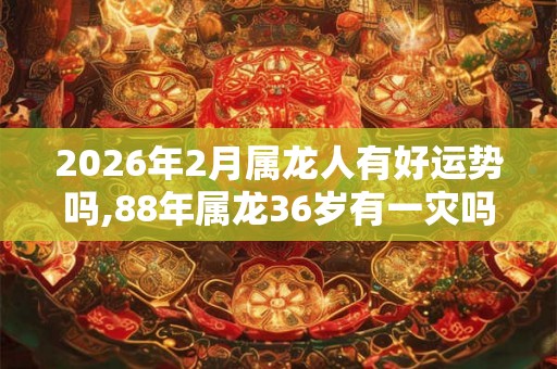 2026年2月属龙人有好运势吗,88年属龙36岁有一灾吗
