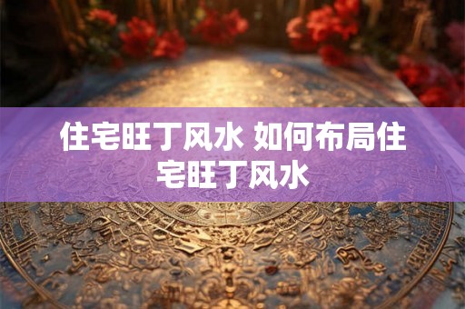住宅旺丁风水 如何布局住宅旺丁风水 住宅旺丁风水 如何布局住宅旺丁风水