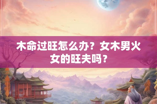 木命过旺怎么办？女木男火女的旺夫吗？
