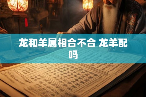 龙和羊属相合不合 龙羊配吗