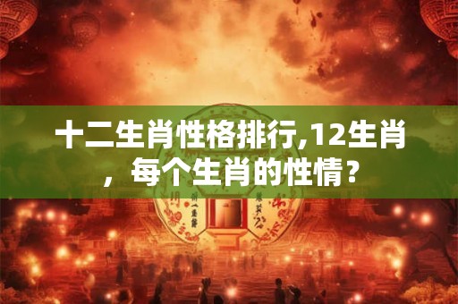 十二生肖性格排行,12生肖,每个生肖的性情? 十二生肖性格排行,12生肖,每个生肖的性情?