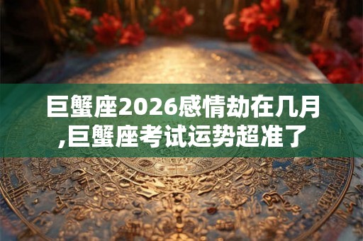 巨蟹座2026感情劫在几月,巨蟹座考试运势超准了