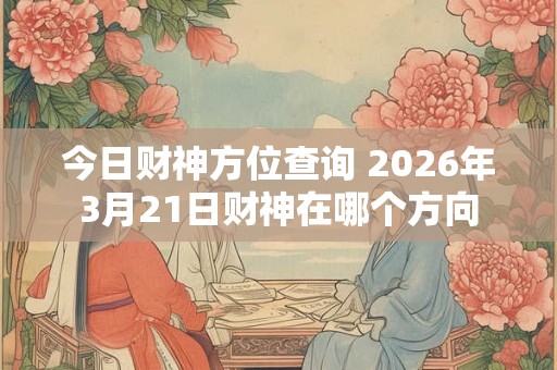 今日财神方位查询 2026年3月21日财神在哪个方向