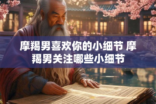摩羯男喜欢你的小细节 摩羯男关注哪些小细节