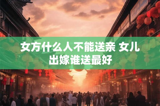 女方什么人不能送亲 女儿出嫁谁送最好
