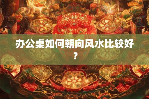 办公桌如何朝向风水比较好? 办公桌如何朝向风水比较好?
