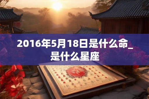 2016年5月18日是什么命_是什么星座 2016年5月18日是什么命_是什么星座