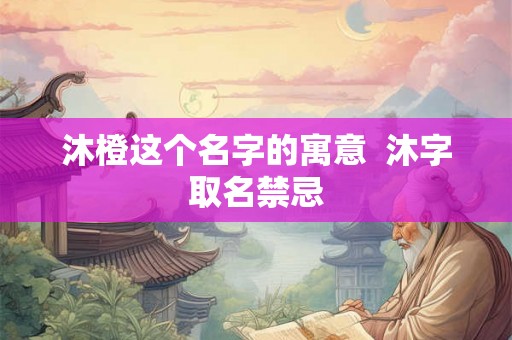 沐橙这个名字的寓意 沐字取名禁忌 沐橙这个名字的寓意 沐字取名禁忌