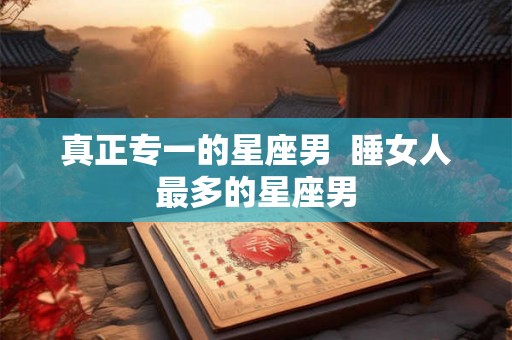 真正专一的星座男  睡女人最多的星座男