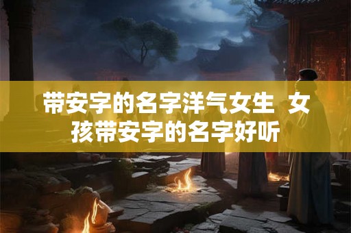 带安字的名字洋气女生  女孩带安字的名字好听