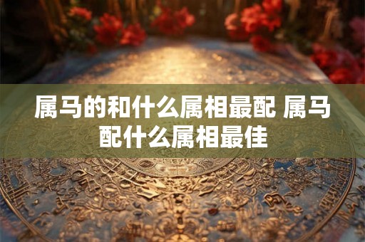 属马的和什么属相最配 属马配什么属相最佳