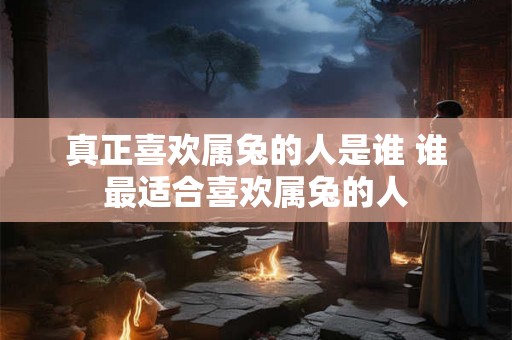 真正喜欢属兔的人是谁 谁最适合喜欢属兔的人