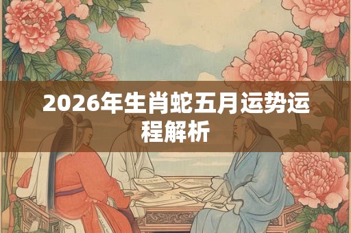 2026年生肖蛇五月运势运程解析 2026年生肖蛇五月运势运程解析