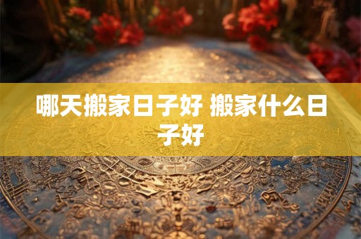 哪天搬家日子好 搬家什么日子好