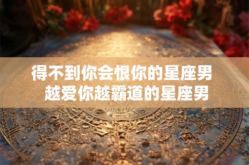 得不到你会恨你的星座男  越爱你越霸道的星座男