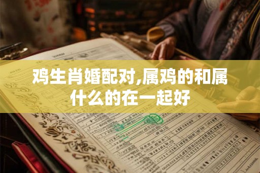 鸡生肖婚配对,属鸡的和属什么的在一起好