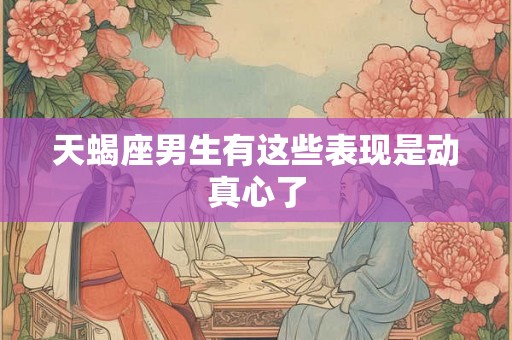 天蝎座男生有这些表现是动真心了 天蝎座男生有这些表现是动真心了
