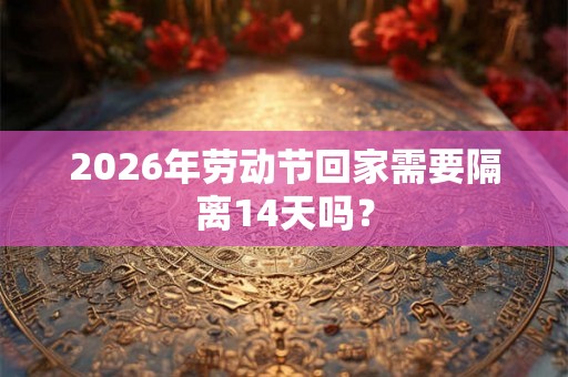 2026年劳动节回家需要隔离14天吗？
