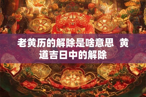 老黄历的解除是啥意思  黄道吉日中的解除