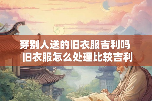 穿别人送的旧衣服吉利吗  旧衣服怎么处理比较吉利
