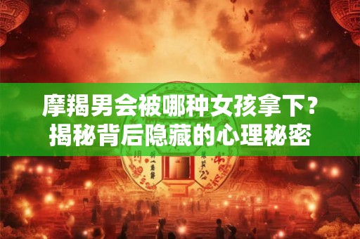 摩羯男会被哪种女孩拿下？揭秘背后隐藏的心理秘密
