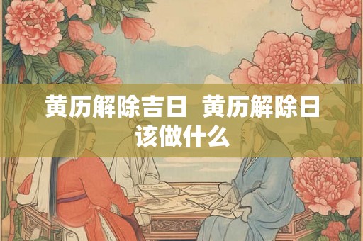 黄历解除吉日  黄历解除日该做什么