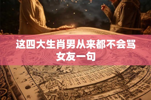 这四大生肖男从来都不会骂女友一句