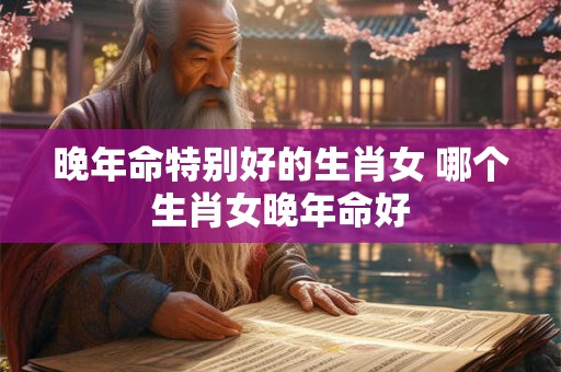晚年命特别好的生肖女 哪个生肖女晚年命好