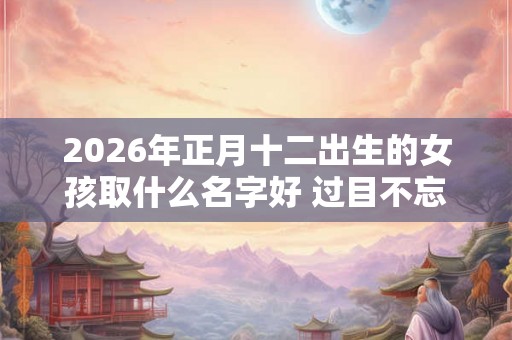 2026年正月十二出生的女孩取什么名字好 过目不忘的名字推荐 2026年正月十二出生的女孩取什么名字好 过目不忘的名字推荐