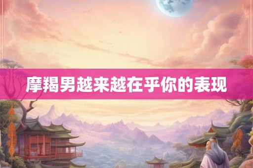 摩羯男越来越在乎你的表现